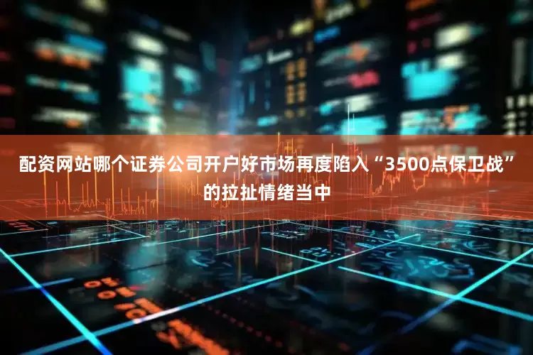 配资网站哪个证券公司开户好市场再度陷入“3500点保卫战”的拉扯情绪当中